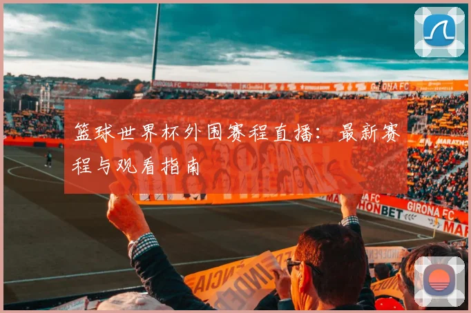 篮球世界杯外围赛程直播：最新赛程与观看指南