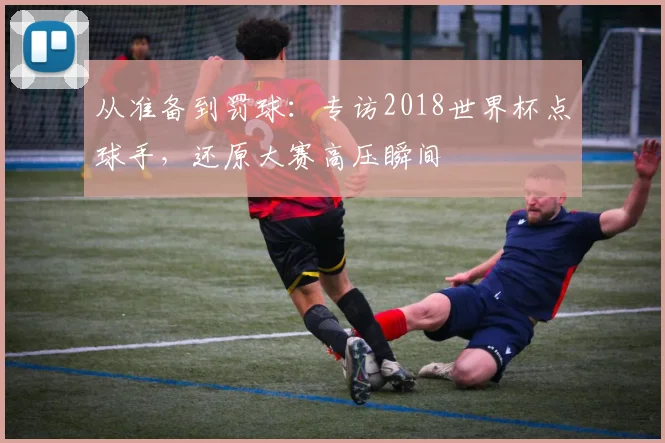 从准备到罚球：专访2018世界杯点球手，还原大赛高压瞬间