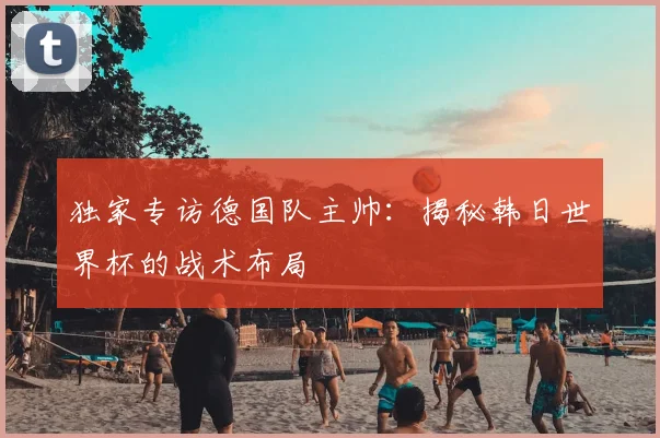 独家专访德国队主帅：揭秘韩日世界杯的战术布局
