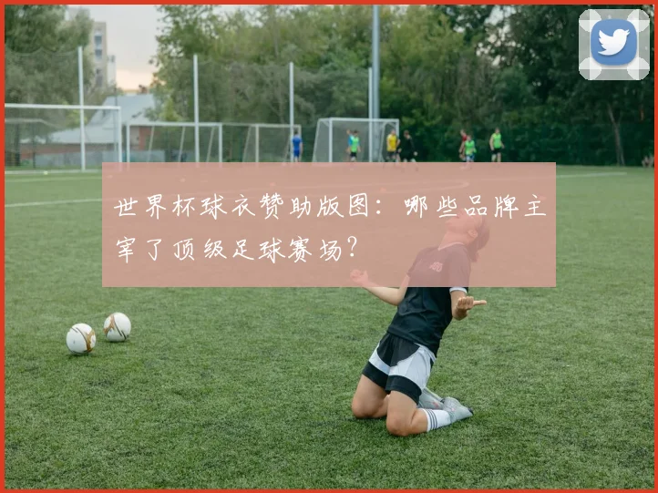 世界杯球衣赞助版图：哪些品牌主宰了顶级足球赛场？