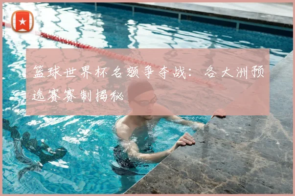 篮球世界杯名额争夺战:各大洲预选赛赛制揭秘