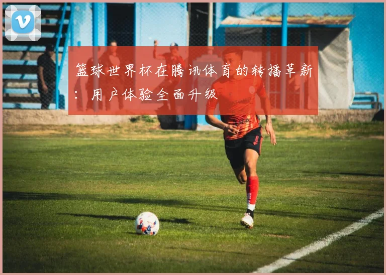 篮球世界杯在腾讯体育的转播革新:用户体验全面升级