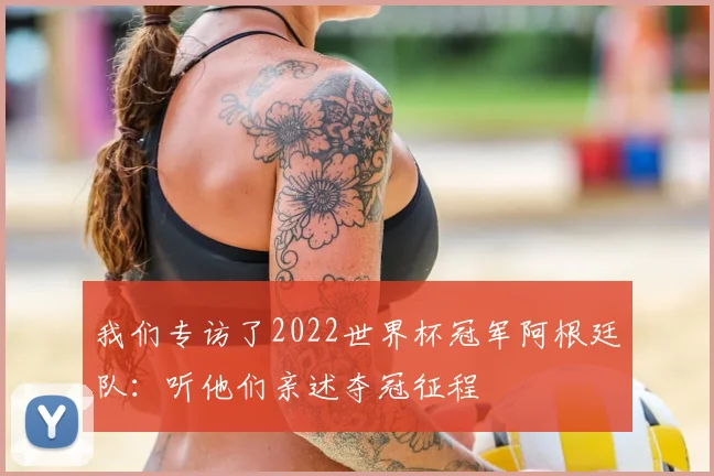 我们专访了2022世界杯冠军阿根廷队:听他们亲述夺冠征程