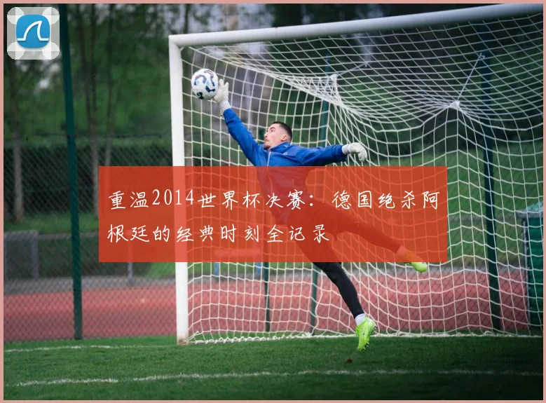 重温2014世界杯决赛:德国绝杀阿根廷的经典时刻全记录