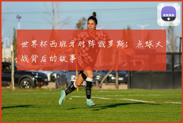 世界杯西班牙对阵俄罗斯：点球大战背后的故事