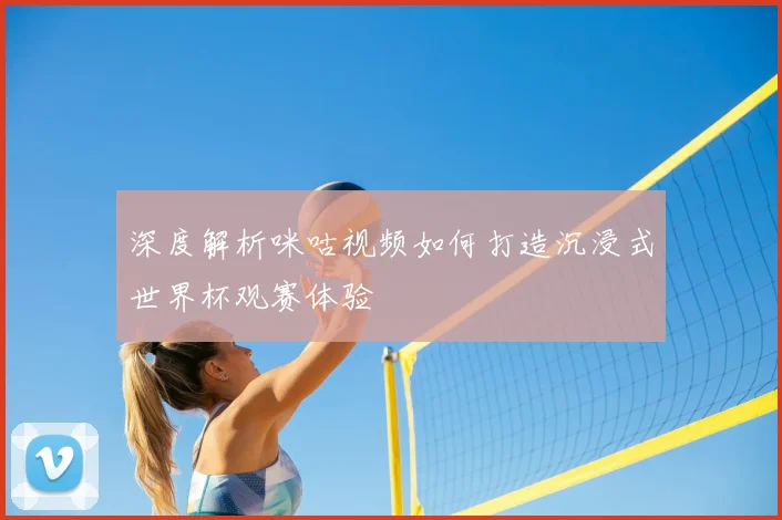 深度解析咪咕视频如何打造沉浸式世界杯观赛体验