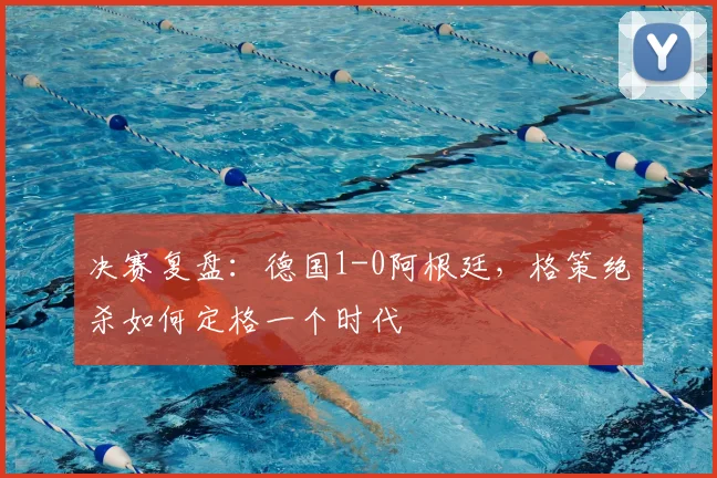 决赛复盘：德国1-0阿根廷，格策绝杀如何定格一个时代