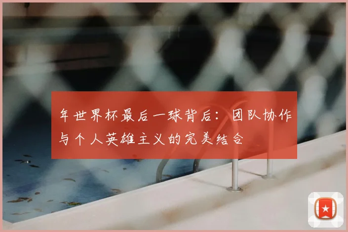 年世界杯最后一球背后：团队协作与个人英雄主义的完美结合