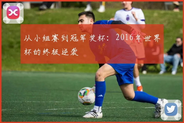 从小组赛到冠军奖杯：2016年世界杯的终极逆袭
