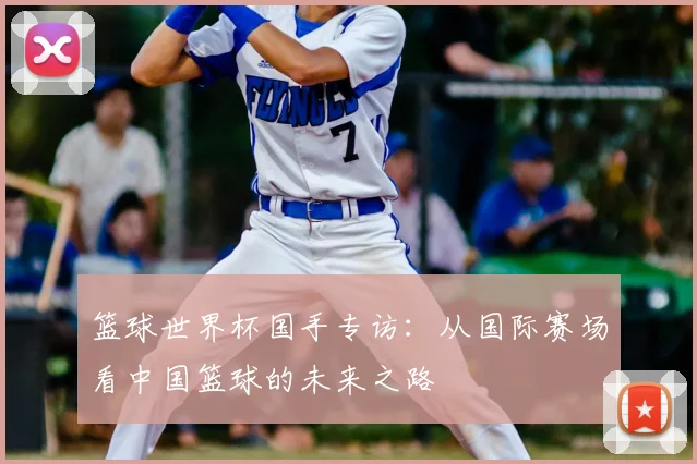 篮球世界杯国手专访：从国际赛场看中国篮球的未来之路