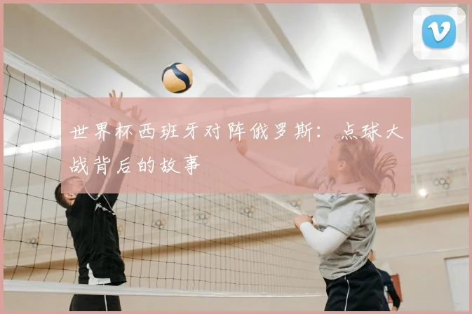 世界杯西班牙对阵俄罗斯：点球大战背后的故事