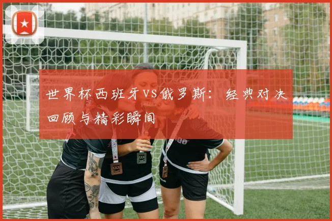 世界杯西班牙vs俄罗斯：经典对决回顾与精彩瞬间