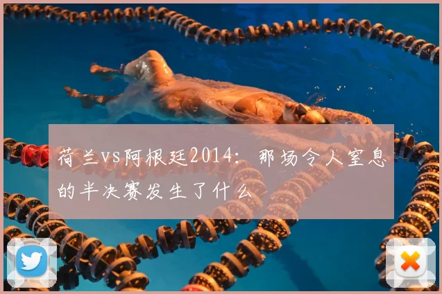 荷兰vs阿根廷2014:那场令人窒息的半决赛发生了什么