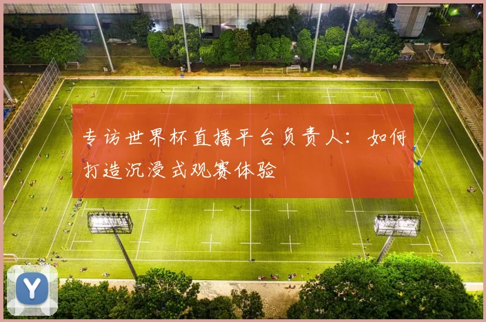 专访世界杯直播平台负责人:如何打造沉浸式观赛体验