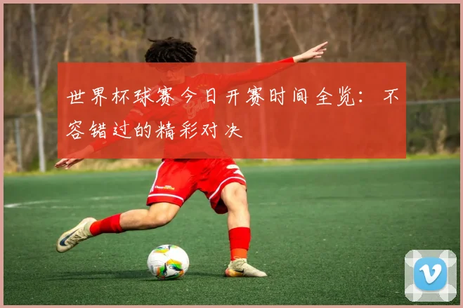 世界杯球赛今日开赛时间全览:不容错过的精彩对决