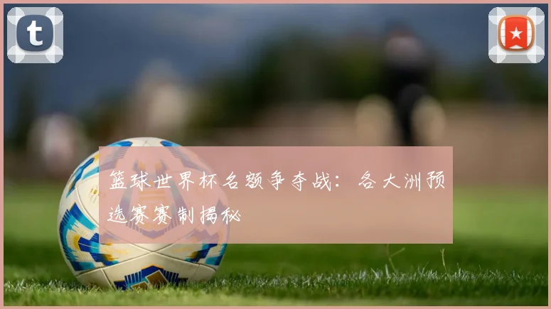 篮球世界杯名额争夺战：各大洲预选赛赛制揭秘