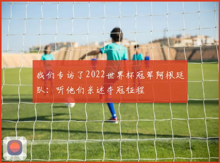 我们专访了2022世界杯冠军阿根廷队:听他们亲述夺冠征程