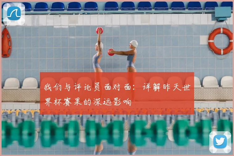 我们与评论员面对面:详解昨天世界杯赛果的深远影响