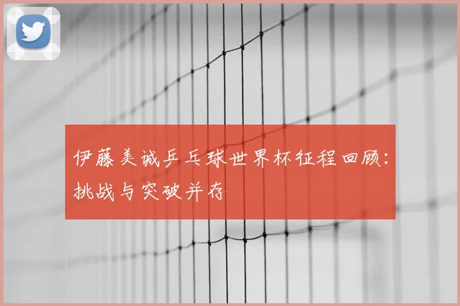伊藤美诚乒乓球世界杯征程回顾:挑战与突破并存