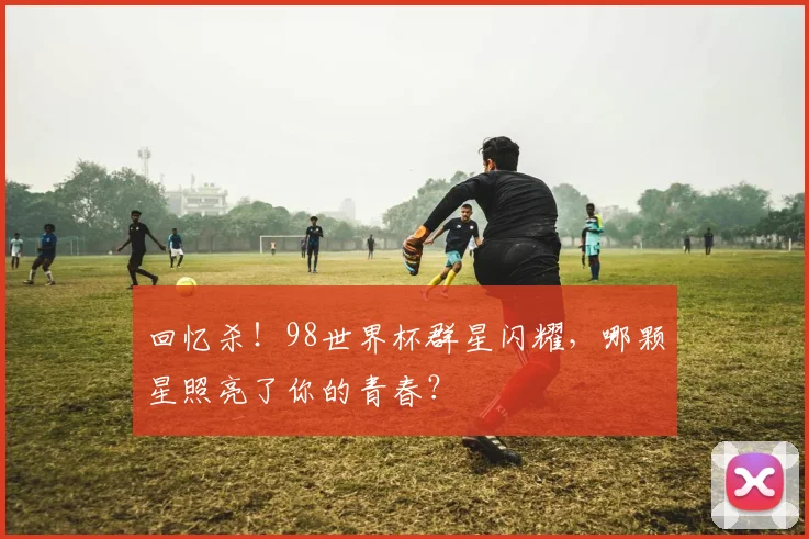 回忆杀！98世界杯群星闪耀，哪颗星照亮了你的青春？