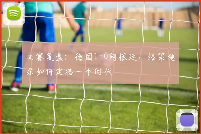 决赛复盘：德国1-0阿根廷，格策绝杀如何定格一个时代