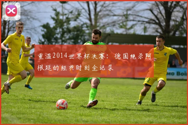 重温2014世界杯决赛：德国绝杀阿根廷的经典时刻全记录