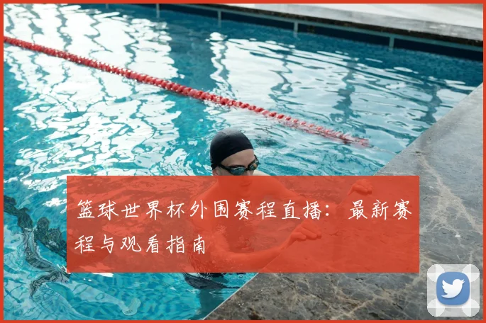 篮球世界杯外围赛程直播：最新赛程与观看指南