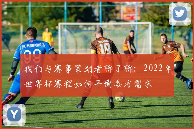 我们与赛事策划者聊了聊:2022年世界杯赛程如何平衡各方需求