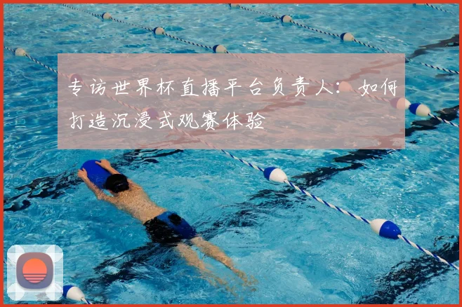 专访世界杯直播平台负责人：如何打造沉浸式观赛体验