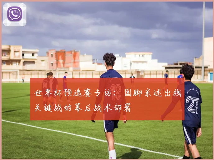 世界杯预选赛专访:国脚亲述出线关键战的幕后战术部署