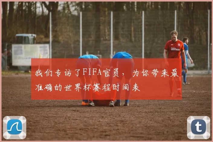 我们专访了FIFA官员,为你带来最准确的世界杯赛程时间表