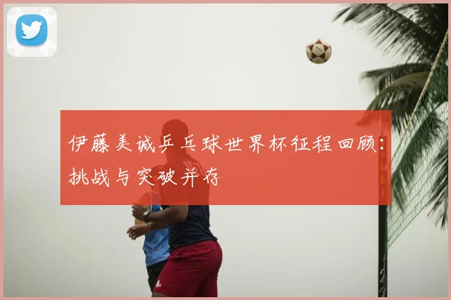 伊藤美诚乒乓球世界杯征程回顾:挑战与突破并存