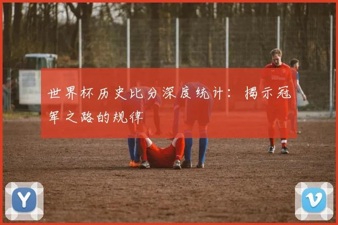 世界杯历史比分深度统计：揭示冠军之路的规律