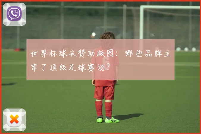 世界杯球衣赞助版图:哪些品牌主宰了顶级足球赛场?