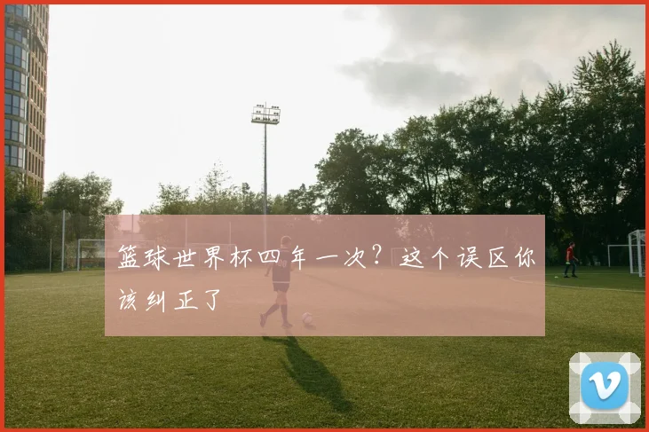 篮球世界杯四年一次?这个误区你该纠正了