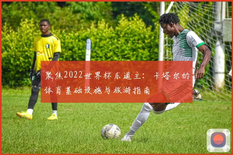 聚焦2022世界杯东道主：卡塔尔的体育基础设施与旅游指南