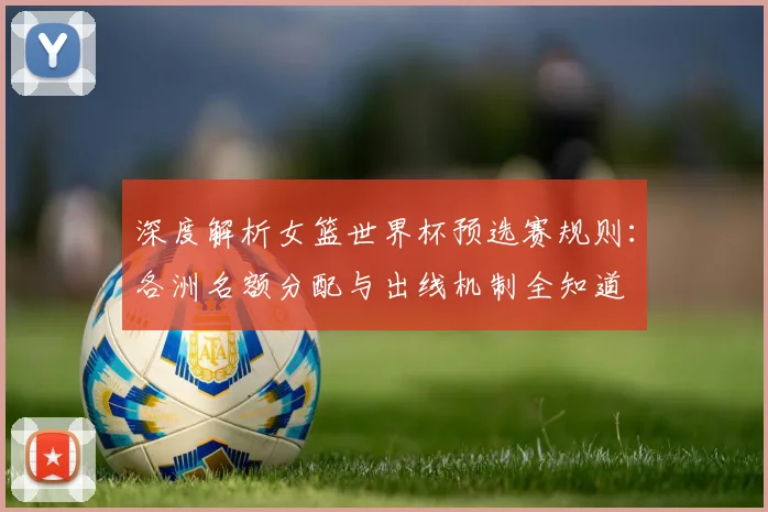 深度解析女篮世界杯预选赛规则：各洲名额分配与出线机制全知道
