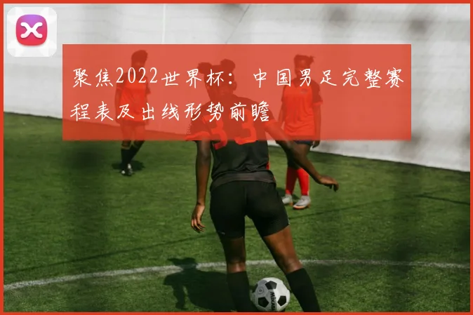 聚焦2022世界杯：中国男足完整赛程表及出线形势前瞻