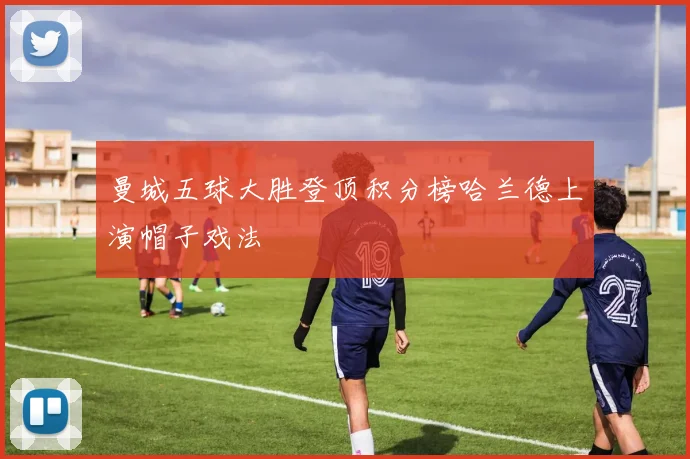 曼城五球大胜登顶积分榜哈兰德上演帽子戏法