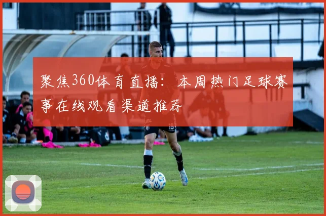 聚焦360体育直播：本周热门足球赛事在线观看渠道推荐